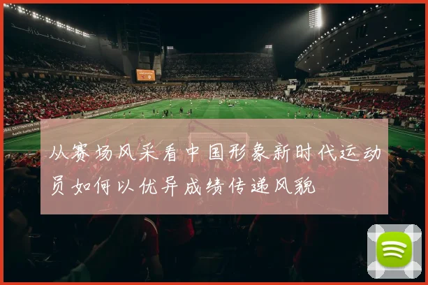 从赛场风采看中国形象新时代运动员如何以优异成绩传递风貌