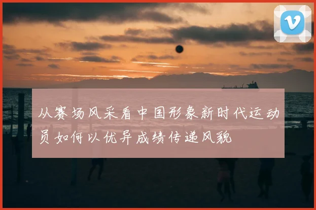 从赛场风采看中国形象新时代运动员如何以优异成绩传递风貌
