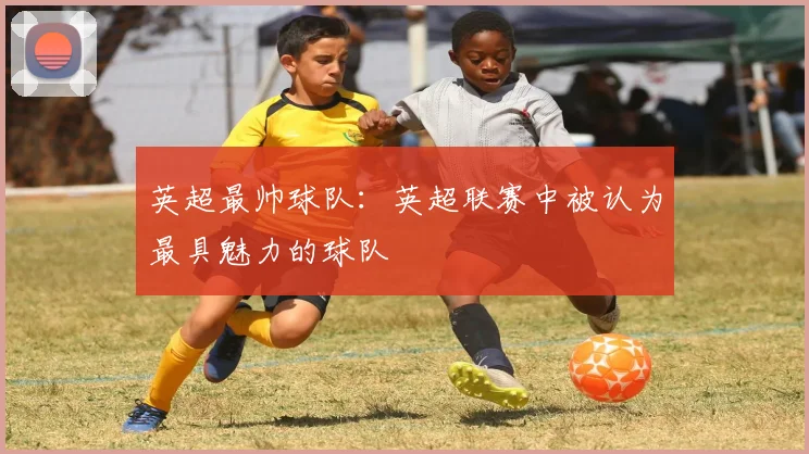 英超最帅球队：英超联赛中被认为最具魅力的球队